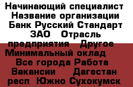 Начинающий специалист › Название организации ­ Банк Русский Стандарт, ЗАО › Отрасль предприятия ­ Другое › Минимальный оклад ­ 1 - Все города Работа » Вакансии   . Дагестан респ.,Южно-Сухокумск г.